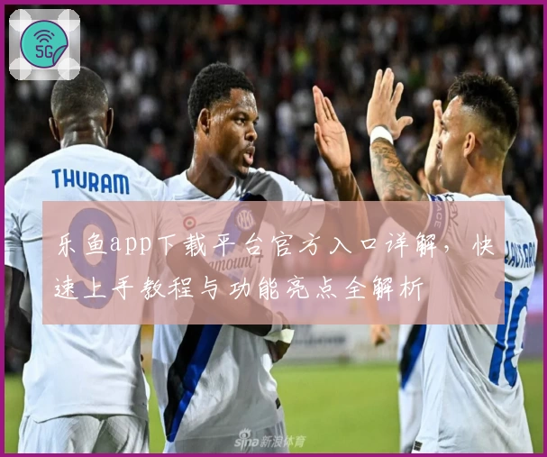 乐鱼app下载平台官方入口详解,快速上手教程与功能亮点全解析