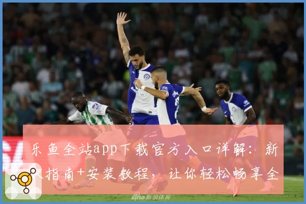 乐鱼全站app下载官方入口详解：新人指南+安装教程，让你轻松畅享全新功能亮点
