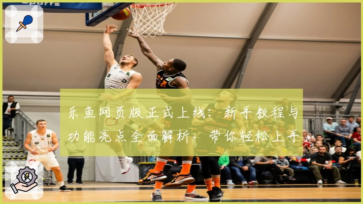 乐鱼网页版正式上线：新手教程与功能亮点全面解析，带你轻松上手