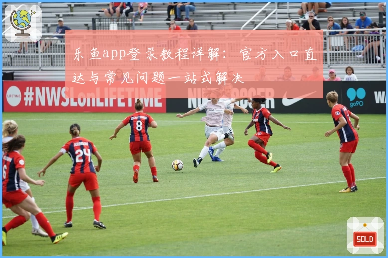 乐鱼app登录教程详解：官方入口直达与常见问题一站式解决