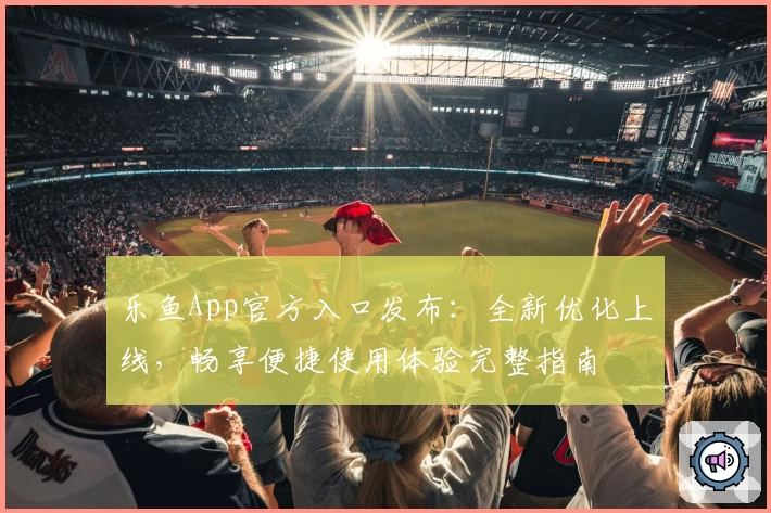 乐鱼App官方入口发布：全新优化上线，畅享便捷使用体验完整指南