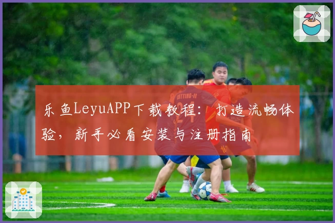 乐鱼LeyuAPP下载教程：打造流畅体验，新手必看安装与注册指南