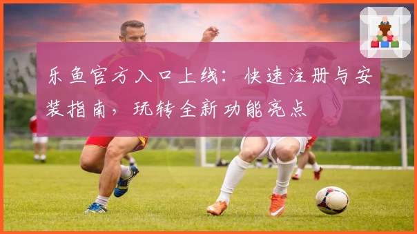 乐鱼官方入口上线：快速注册与安装指南，玩转全新功能亮点