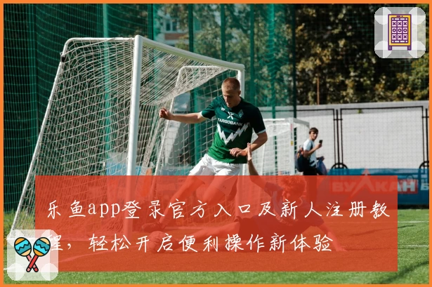 乐鱼app登录官方入口及新人注册教程，轻松开启便利操作新体验