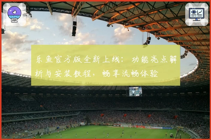 乐鱼官方版全新上线：功能亮点解析与安装教程，畅享流畅体验