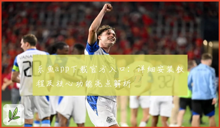 乐鱼app下载官方入口：详细安装教程及核心功能亮点解析
