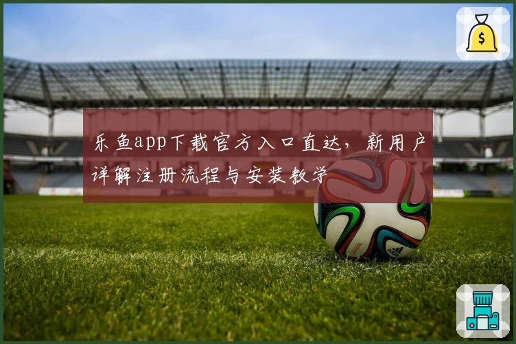 乐鱼app下载官方入口直达，新用户详解注册流程与安装教学