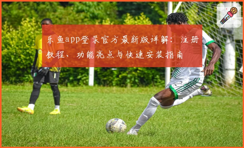 乐鱼app登录官方最新版详解：注册教程、功能亮点与快速安装指南