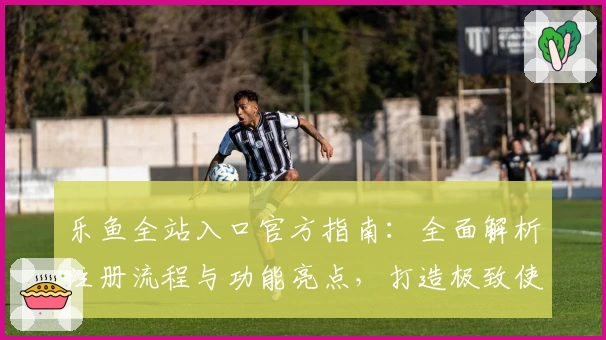 乐鱼全站入口官方指南：全面解析注册流程与功能亮点，打造极致使用体验