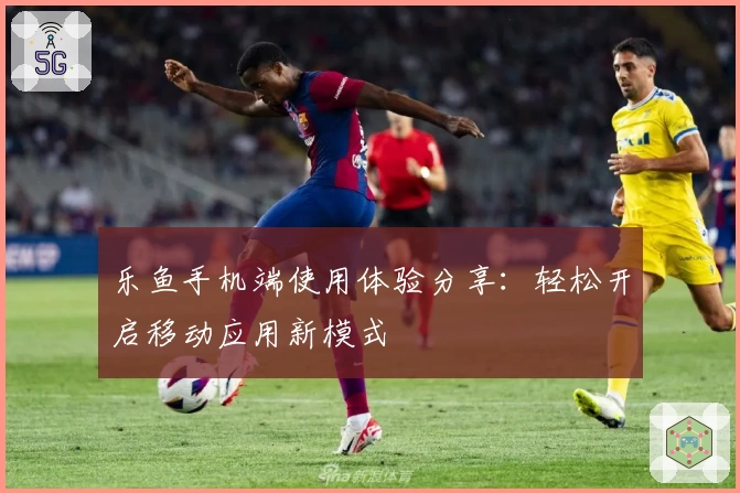 乐鱼手机端使用体验分享：轻松开启移动应用新模式