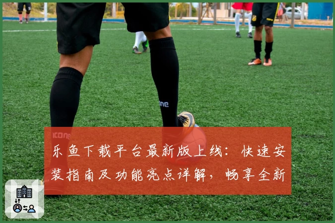 乐鱼下载平台最新版上线：快速安装指南及功能亮点详解，畅享全新玩法体验