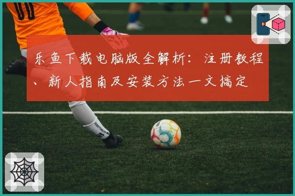 乐鱼下载电脑版全解析：注册教程、新人指南及安装方法一文搞定