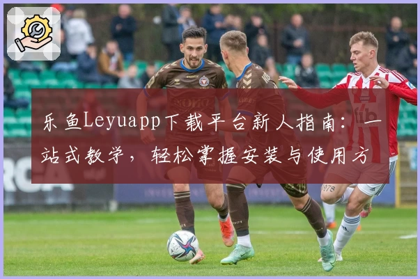 乐鱼Leyuapp下载平台新人指南：一站式教学，轻松掌握安装与使用方法
