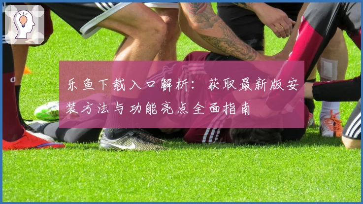 乐鱼下载入口解析：获取最新版安装方法与功能亮点全面指南