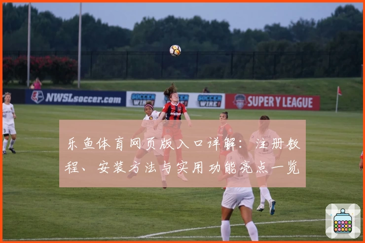乐鱼体育网页版入口详解：注册教程、安装方法与实用功能亮点一览