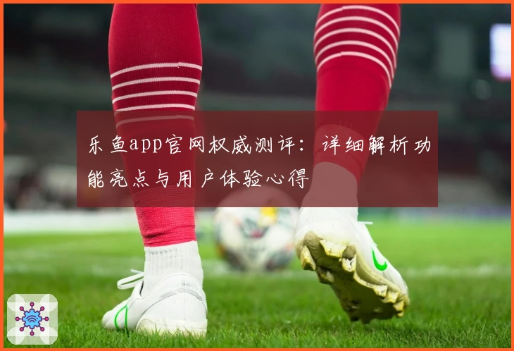 乐鱼app官网权威测评：详细解析功能亮点与用户体验心得