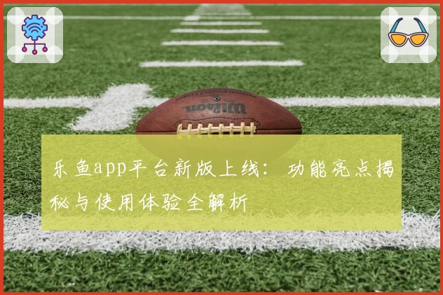 乐鱼app平台新版上线:功能亮点揭秘与使用体验全解析