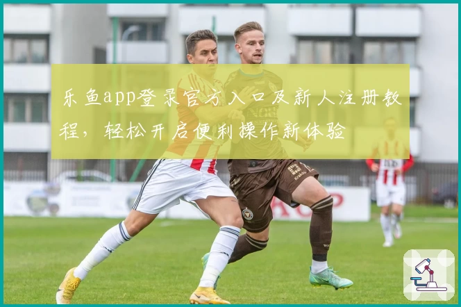 乐鱼app登录官方入口及新人注册教程,轻松开启便利操作新体验