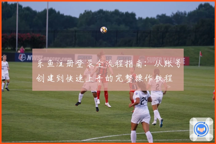 乐鱼注册登录全流程指南:从账号创建到快速上手的完整操作教程
