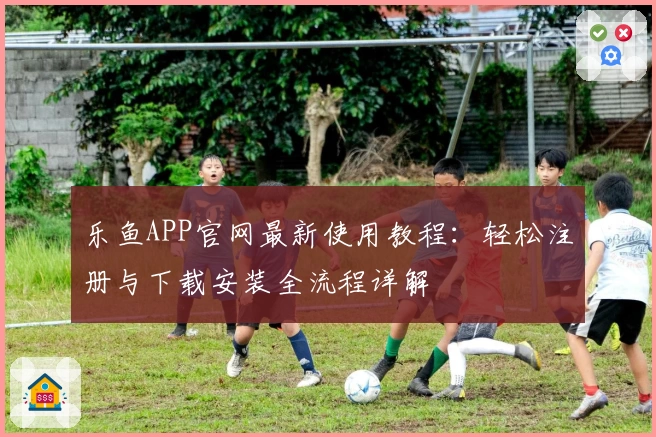 乐鱼APP官网最新使用教程：轻松注册与下载安装全流程详解