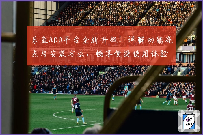 乐鱼App平台全新升级！详解功能亮点与安装方法，畅享便捷使用体验