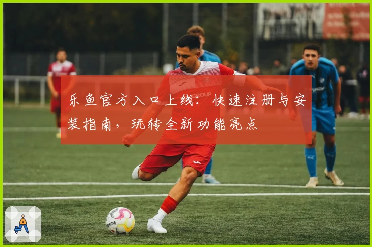 乐鱼官方入口上线：快速注册与安装指南，玩转全新功能亮点
