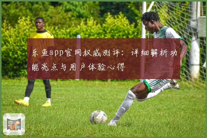 乐鱼app官网权威测评:详细解析功能亮点与用户体验心得