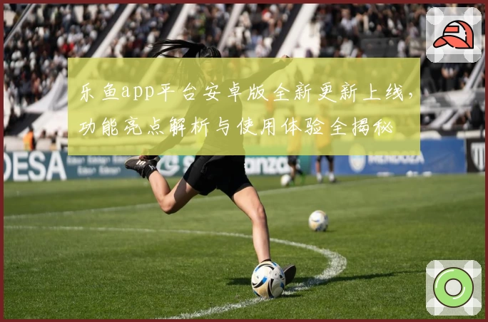 乐鱼app平台安卓版全新更新上线，功能亮点解析与使用体验全揭秘