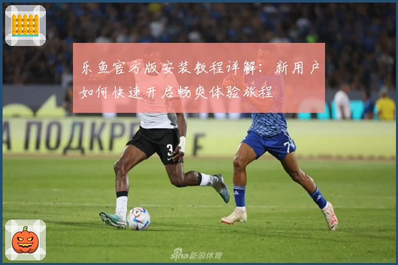 乐鱼官方版安装教程详解：新用户如何快速开启畅爽体验旅程