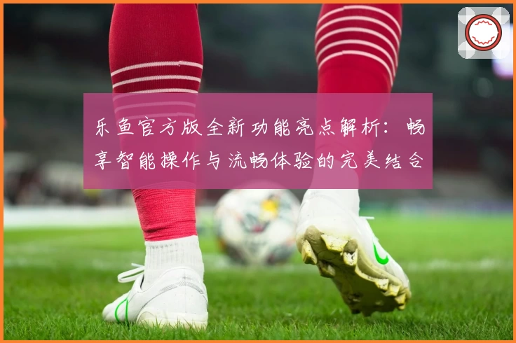 乐鱼官方版全新功能亮点解析：畅享智能操作与流畅体验的完美结合