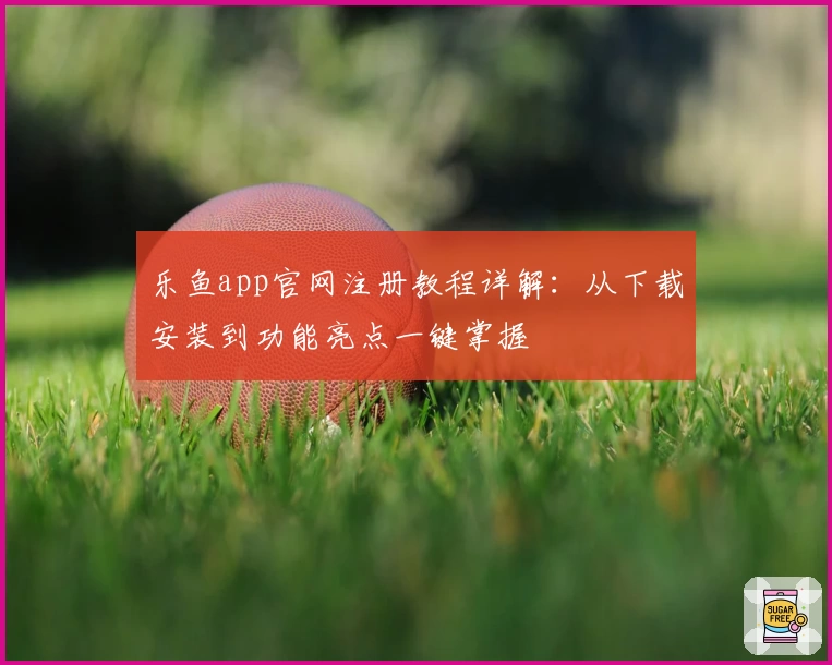 乐鱼app官网注册教程详解：从下载安装到功能亮点一键掌握
