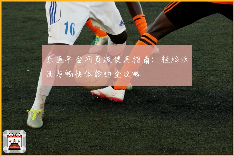 乐鱼平台网页版使用指南：轻松注册与畅快体验的全攻略