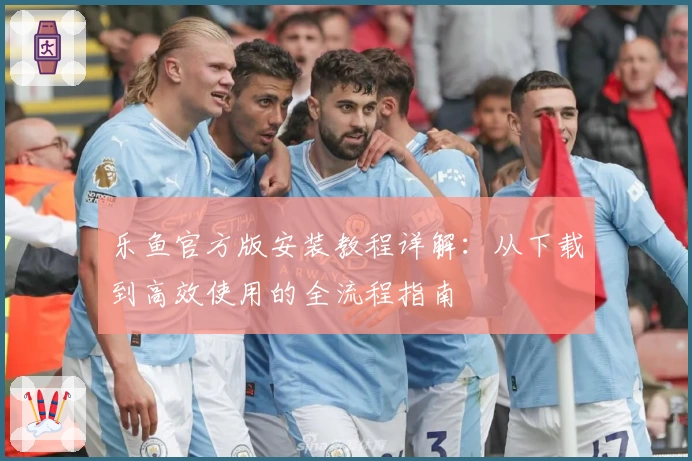 乐鱼官方版安装教程详解：从下载到高效使用的全流程指南