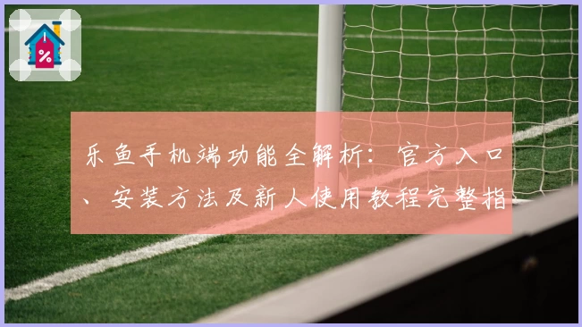乐鱼手机端功能全解析：官方入口、安装方法及新人使用教程完整指南
