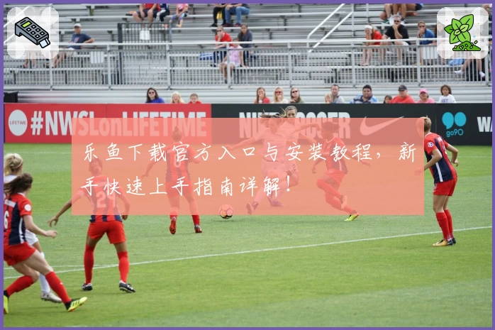 乐鱼下载官方入口与安装教程，新手快速上手指南详解！