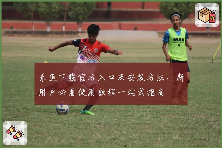 乐鱼下载官方入口及安装方法，新用户必看使用教程一站式指南
