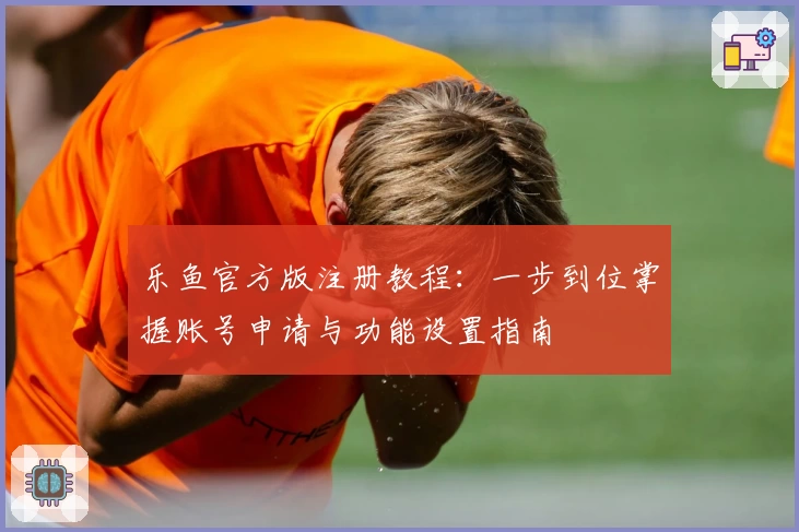 乐鱼官方版注册教程:一步到位掌握账号申请与功能设置指南
