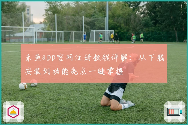 乐鱼app官网注册教程详解：从下载安装到功能亮点一键掌握