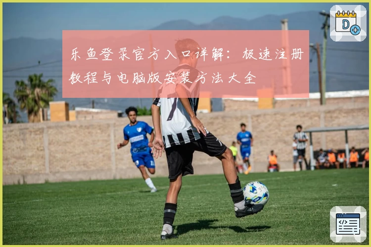 乐鱼登录官方入口详解:极速注册教程与电脑版安装方法大全