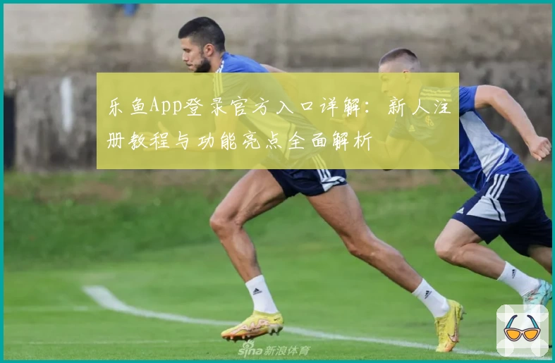 乐鱼App登录官方入口详解：新人注册教程与功能亮点全面解析