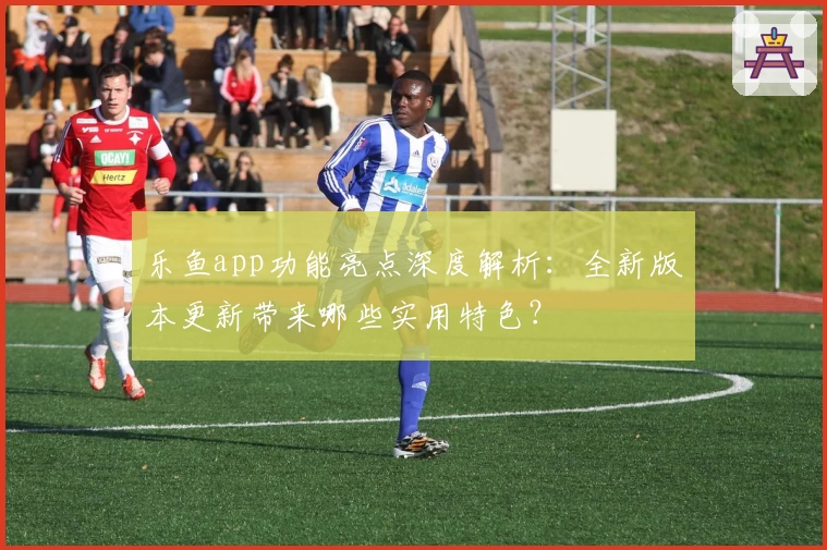 乐鱼app功能亮点深度解析：全新版本更新带来哪些实用特色？