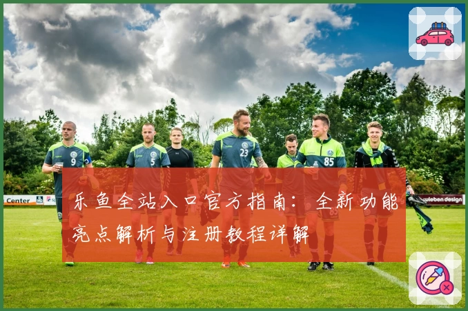 乐鱼全站入口官方指南:全新功能亮点解析与注册教程详解