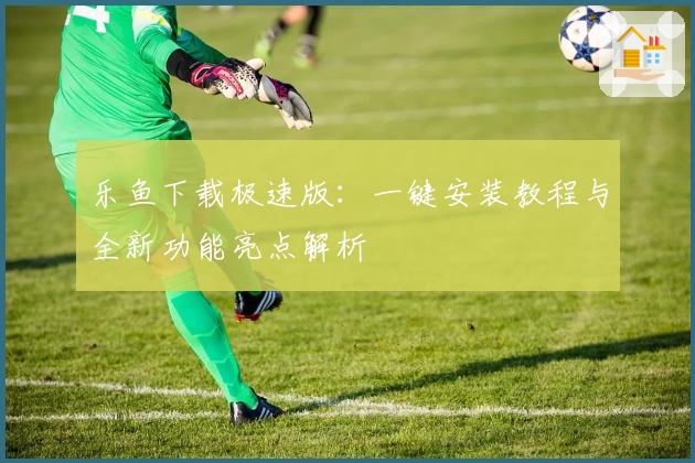 乐鱼下载极速版：一键安装教程与全新功能亮点解析