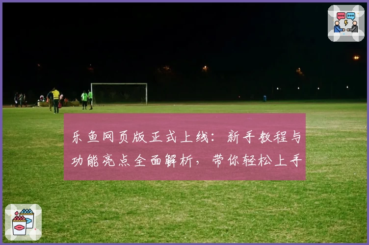 乐鱼网页版正式上线：新手教程与功能亮点全面解析，带你轻松上手