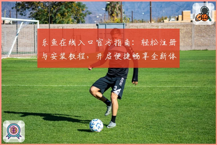 乐鱼在线入口官方指南：轻松注册与安装教程，开启便捷畅享全新体验