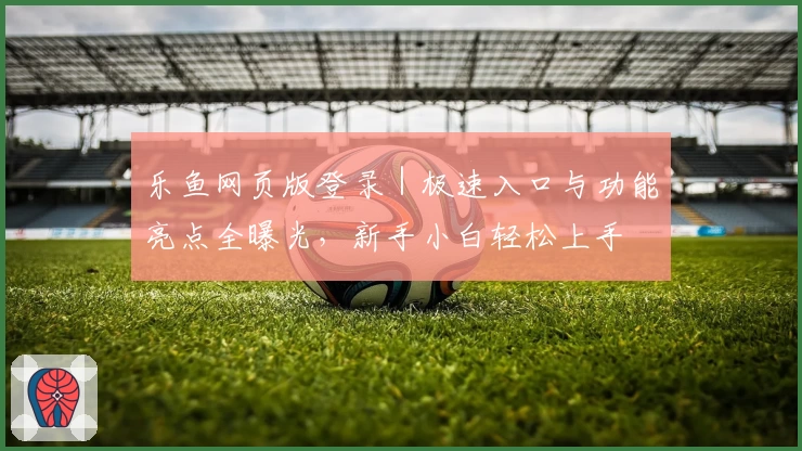 乐鱼网页版登录｜极速入口与功能亮点全曝光，新手小白轻松上手
