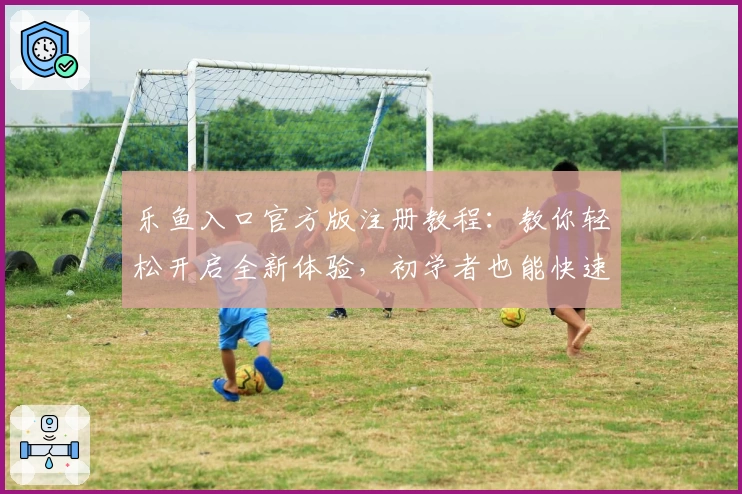 乐鱼入口官方版注册教程:教你轻松开启全新体验,初学者也能快速上手