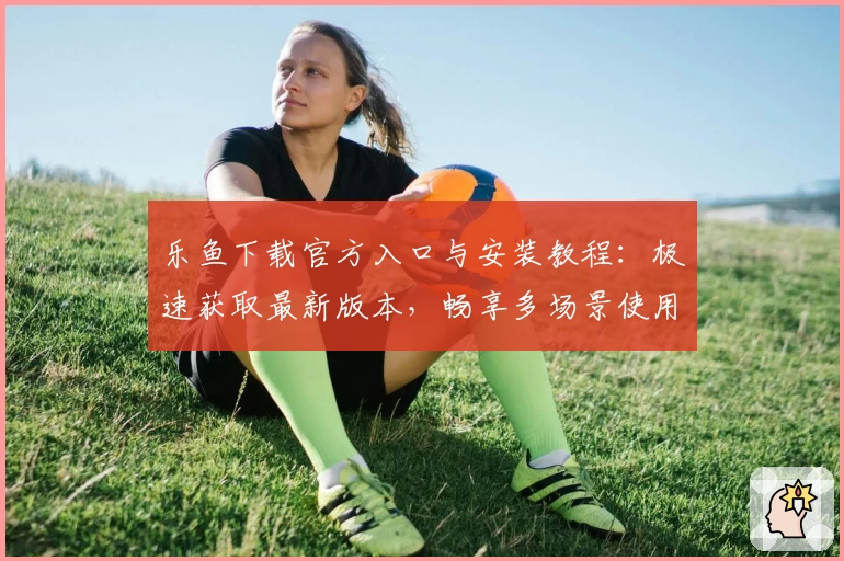 乐鱼下载官方入口与安装教程：极速获取最新版本，畅享多场景使用体验