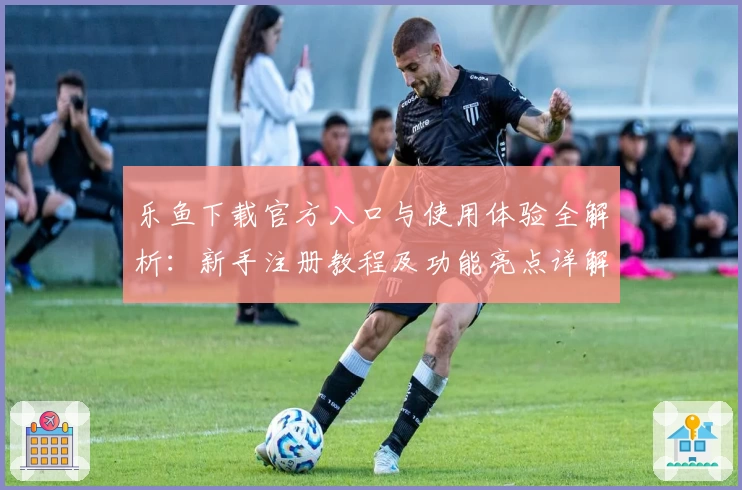 乐鱼下载官方入口与使用体验全解析:新手注册教程及功能亮点详解