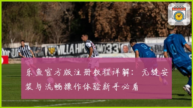 乐鱼官方版注册教程详解：无缝安装与流畅操作体验新手必看